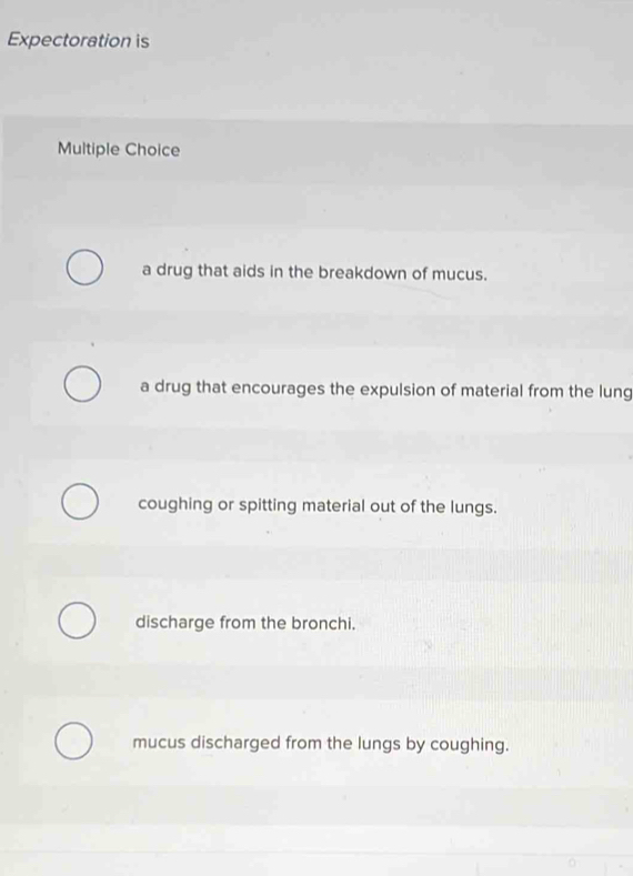 Expectoration is
Multiple Choice
a drug that aids in the breakdown of mucus.
a drug that encourages the expulsion of material from the lung
coughing or spitting material out of the lungs.
discharge from the bronchi.
mucus discharged from the lungs by coughing.