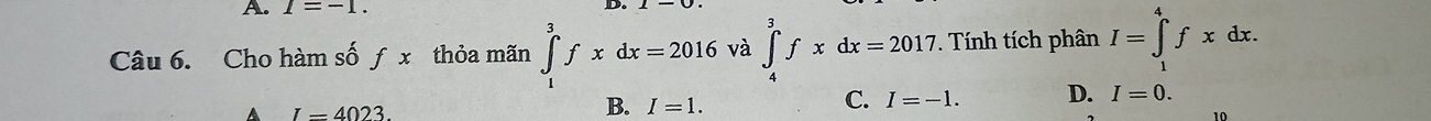 A. I=-1. D.
Câu 6. Cho hàm số ƒ x thỏa mãn ∈tlimits _1^3fxdx=2016 và ∈tlimits _4^3fxdx=2017. Tính tích phân I=∈tlimits _1^4fxdx.
A I=4023.
B. I=1.
C. I=-1. D. I=0. 
10