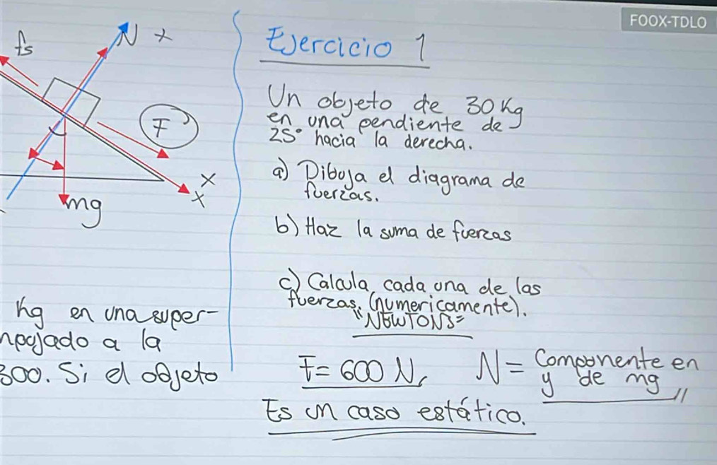 is Eercicio 1 
Un objeto de 30ug
en una pendiente de
25° hacia la derecha. 
X a Diboya el diagrama de 
ing 
fuerzas. 
b) Haz la soma de fuercos 
c) Calcula cada ona de las 
flerzas, Cumericamente). 
ng en una super- NEWTONS= 
nocjado a la 
300. Si d objeto F=600N, N= Componente en 
y de my 
Es in caso estatico.