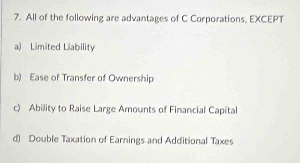 All of the following are advantages of C Corporations, EXCEPT
a) Limited Liability
b) Ease of Transfer of Ownership
c) Ability to Raise Large Amounts of Financial Capital
d) Double Taxation of Earnings and Additional Taxes