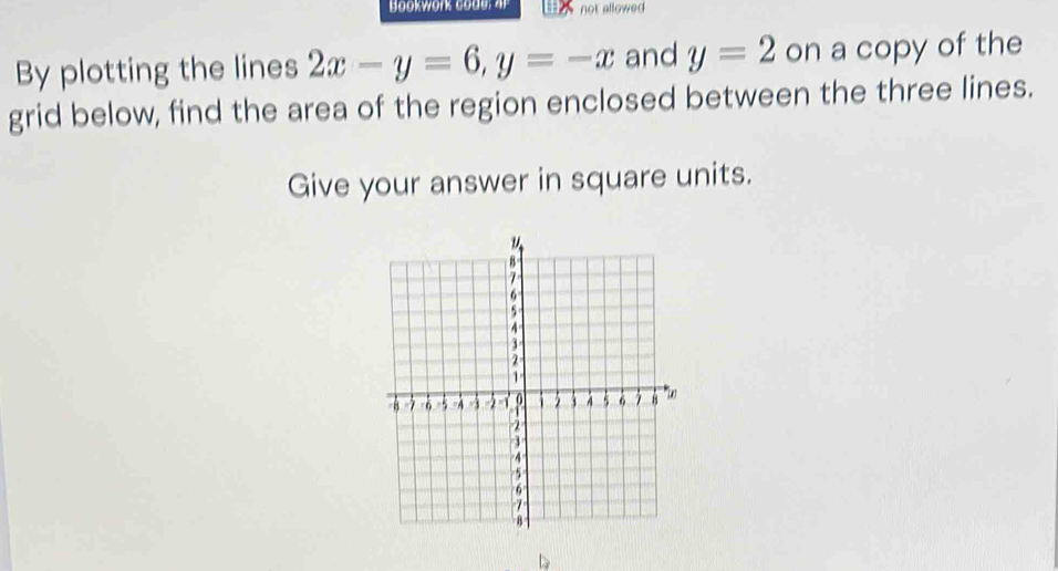 Bookwork co de : a not allowed 
By plotting the lines 2x-y=6, y=-x and y=2 on a copy of the 
grid below, find the area of the region enclosed between the three lines. 
Give your answer in square units.