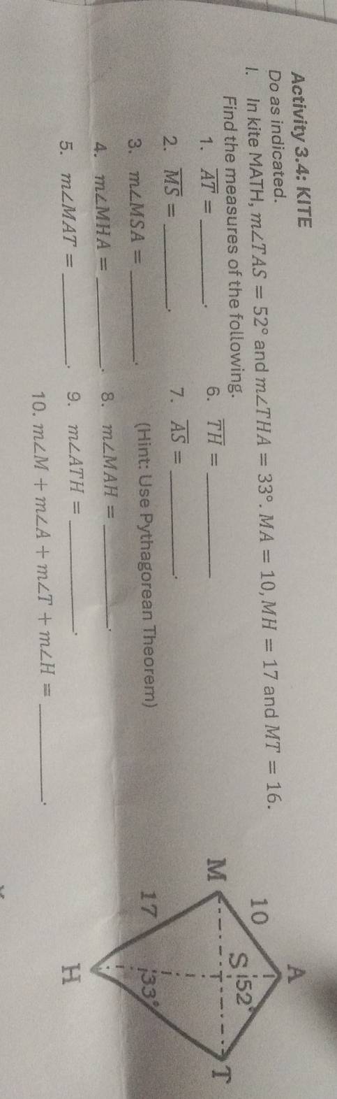 Activity 3.4: KITE
Do as indicated.
I. In kite MATH, m∠ TAS=52° and m∠ THA=33°.MA=10,MH=17 and MT=16.
Find the measures of the following. 
1. overline AT= _
. 6. overline TH= _
2. overline MS= _
. 7. overline AS= _
_.
3. m∠ MSA= _ (Hint: Use Pythagorean Theorem)
.
4. m∠ MHA= _. 8. m∠ MAH= _
5. m∠ MAT= _9. m∠ ATH= _
.
10. m∠ M+m∠ A+m∠ T+m∠ H= _
.