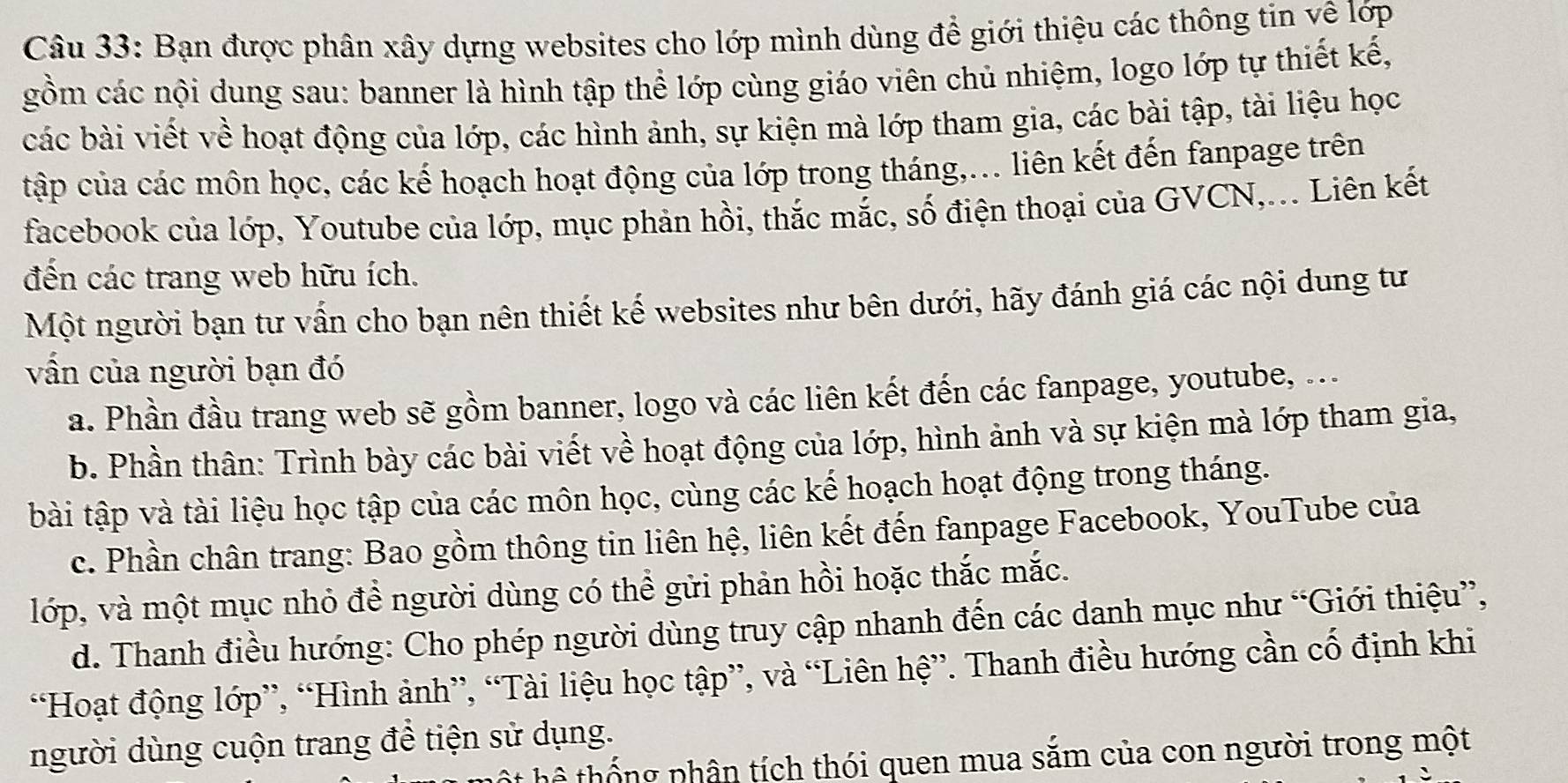 Bạn được phân xây dựng websites cho lớp mình dùng để giới thiệu các thông tin về lớp
gồm các nội dung sau: banner là hình tập thể lớp cùng giáo viên chủ nhiệm, logo lớp tự thiết kế,
các bài viết về hoạt động của lớp, các hình ảnh, sự kiện mà lớp tham gia, các bài tập, tài liệu học
tập của các môn học, các kế hoạch hoạt động của lớp trong tháng,... liên kết đến fanpage trên
facebook của lớp, Youtube của lớp, mục phản hồi, thắc mắc, số điện thoại của GVCN,... Liên kết
đến các trang web hữu ích.
Một người bạn tư vấn cho bạn nên thiết kế websites như bên dưới, hãy đánh giá các nội dung tư
vấn của người bạn đó
a. Phần đầu trang web sẽ gồm banner, logo và các liên kết đến các fanpage, youtube, ...
b. Phần thân: Trình bày các bài viết về hoạt động của lớp, hình ảnh và sự kiện mà lớp tham gia,
bài tập và tài liệu học tập của các môn học, cùng các kế hoạch hoạt động trong tháng.
c. Phần chân trang: Bao gồm thông tin liên hệ, liên kết đến fanpage Facebook, YouTube của
lớp, và một mục nhỏ để người dùng có thể gửi phản hồi hoặc thắc mắc.
d. Thanh điều hướng: Cho phép người dùng truy cập nhanh đến các danh mục như “Giới thiệu”,
“Hoạt động lớp”, “Hình ảnh”, “Tài liệu học tập”, và “Liên hệ”. Thanh điều hướng cần cố định khi
người dùng cuộn trang để tiện sử dụng.
hê thống phân tích thói quen mua sắm của con người trong một