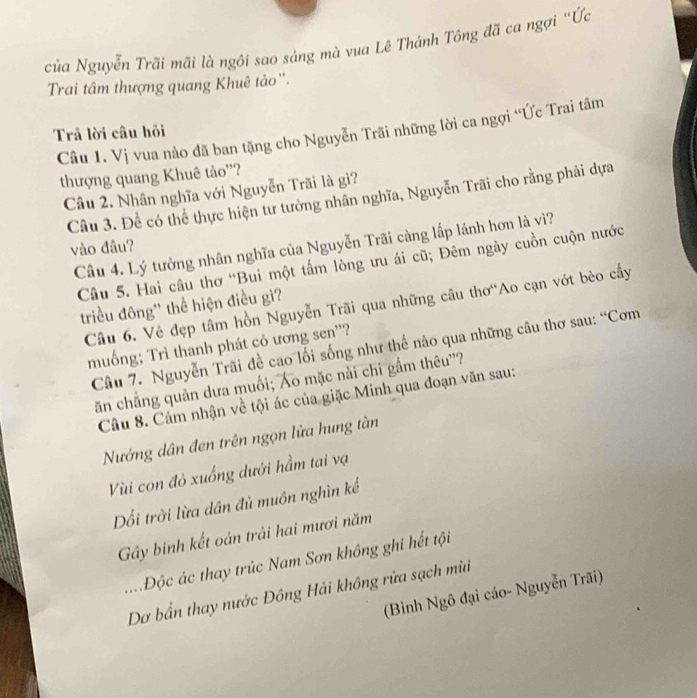 của Nguyễn Trãi mãi là ngôi sao sáng mà vua Lê Thánh Tông đã ca ngợi "Ức
Trai tâm thượng quang Khuê tảo'.
Câu 1. Vị vua nào đã ban tặng cho Nguyễn Trãi những lời ca ngợi “Ức Trai tâm
Trả lời câu hỏi
thượng quang Khuê tảo''?
Câu 2. Nhân nghĩa với Nguyễn Trãi là gì?
Câu 3. Để có thể thực hiện tư tưởng nhân nghĩa, Nguyễn Trãi cho rằng phải dựa
Câu 4. Lý tưởng nhân nghĩa của Nguyễn Trãi càng lấp lánh hơn là vì?
vào đâu?
Câu 5. Hai câu thơ “Bui một tấm lòng ưu ái cũ; Đêm ngày cuồn cuộn nước
Câu 6. Vẻ đẹp tâm hồn Nguyễn Trãi qua những câu thơ“Ao cạn vớt bèo cấy
triều đông'' thể hiện điều gì?
muống; Trì thanh phát cỏ ương sen'?
Câu 7. Nguyễn Trãi đề cao lối sống như thế nào qua những câu thơ sau: “Cơm
căn chẳng quản dưa muối; Áo mặc nài chi gầm thêu''?
Câu 8. Cảm nhận về tội ác của giặc Minh qua đoạn văn sau:
Nướng dân đen trên ngọn lửa hung tàn
Vùi con đỏ xuống dưới hầm tai vạ
Dối trời lừa dân đủ muôn nghìn kế
Gây binh kết oán trải hai mươi năm
Độc ác thay trúc Nam Sơn không ghi hết tội
Dơ bần thay nước Đông Hải không rửa sạch mù
(Bình Ngô đại cáo- Nguyễn Trãi)