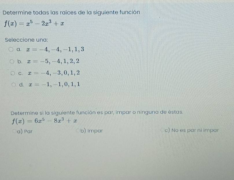 Determine todas las raîces de la siguiente función
f(x)=x^5-2x^3+x
Seleccione una:
a. x=-4,-4,-1,1,3
b. x=-5,-4,1,2,2
c. x=-4,-3,0,1,2
d. x=-1,-1,0,1,1
Determine si la siguiente función es par, impar o ninguna de éstas.
f(x)=6x^5-8x^3+x
a) Par b) Impar c) No es par ni impar