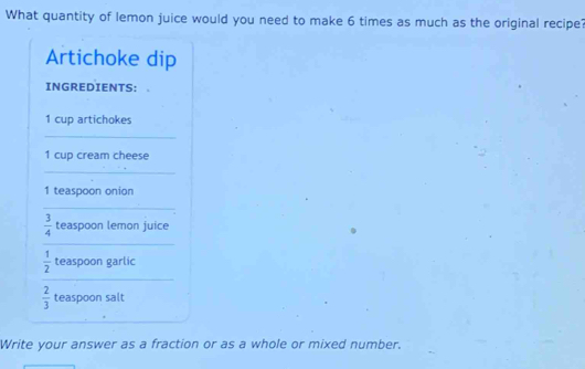 What quantity of lemon juice would you need to make 6 times as much as the original recipe? 
Artichoke dip 
INGREDIENTS:
1 cup artichokes 
_ 
1 cup cream cheese 
_
1 teaspoon onion 
_
 3/4  teaspoon lemon juice 
_ 
_
 1/2  teaspoon garlic
 2/3  teaspoon salt 
Write your answer as a fraction or as a whole or mixed number.