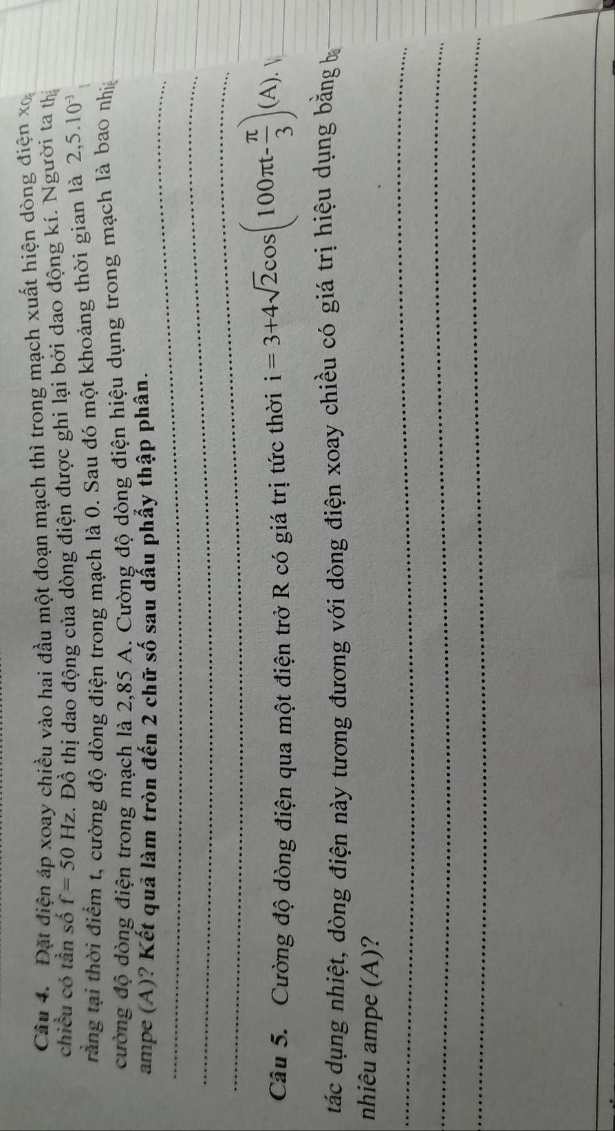 Đặt điện áp xoay chiều vào hai đầu một đoạn mạch thì trong mạch xuất hiện dòng điện xo 
chiều có tần số f=50Hz 2. Đồ thị dao động của dòng điện được ghi lại bởi dao động kí. Người ta thị 
rằng tại thời điểm t, cường độ dòng điện trong mạch là 0. Sau đó một khoảng thời gian là 2,5.10^(-3)
cường độ dòng điện trong mạch là 2,85 A. Cường độ dòng điện hiệu dụng trong mạch là bao nhiệ 
_ 
ampe (A)? Kết quả làm tròn đến 2 chữ số sau dẫu phẩy thập phân. 
_ 
_ 
Câu 5. Cường độ dòng điện qua một điện trở R có giá trị tức thời i=3+4sqrt(2)cos (100π t- π /3 )(A). 
tác dụng nhiệt, dòng điện này tương đương với dòng điện xoay chiều có giá trị hiệu dụng bằng b 
nhiêu ampe (A)? 
_ 
_ 
_ 
_