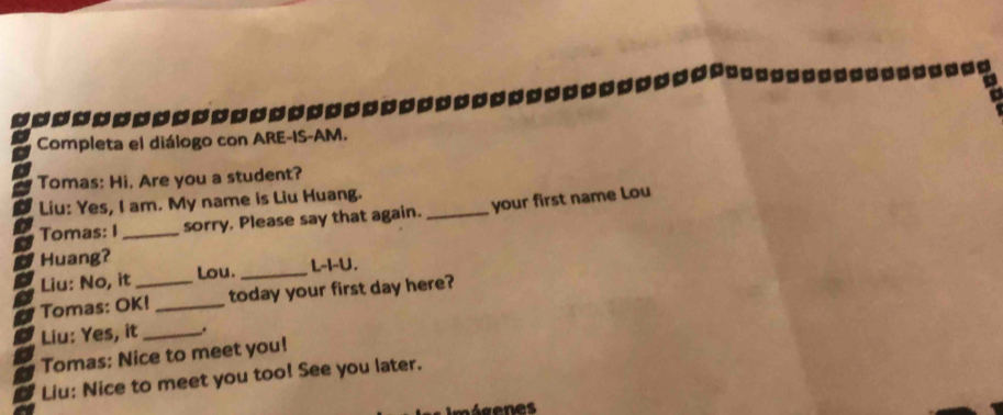 Completa el diálogo con ARE-IS-AM. 
Tomas: Hi. Are you a student? 
Liu: Yes, I am. My name is Liu Huang. 
Tomas: I _sorry. Please say that again. _your first name Lou 
Huang? 
Liu: No, it Lou._ L-I-U. 
Tomas: OK!_ _today your first day here? 
Liu: Yes, it _. 
Tomas: Nice to meet you! 
Liu: Nice to meet you too! See you later.