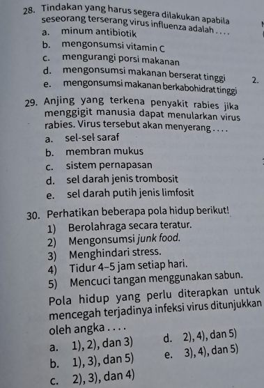 Tindakan yang harus segera dilakukan apabila
seseorang terserang virus influenza adalah . . . .
a. minum antibiotik
b. mengonsumsi vitamin C
c. mengurangi porsi makanan
d. mengonsumsi makanan berserat tinggi 2.
e.mengonsumsi makanan berkabohidrat tinggi
29. Anjing yang terkena penyakit rabies jika
menggigit manusia dapat menularkan virus
rabies. Virus tersebut akan menyerang .. . .
a. sel-sel saraf
b. membran mukus
c. sistem pernapasan
d. sel darah jenis trombosit
e. sel darah putih jenis limfosit
30. Perhatikan beberapa pola hidup berikut!
1) Berolahraga secara teratur.
2) Mengonsumsi junk food.
3) Menghindari stress.
4) Tidur 4-5 jam setiap hari.
5) Mencuci tangan menggunakan sabun.
Pola hidup yang perlu diterapkan untuk
mencegah terjadinya infeksi virus ditunjukkan
oleh angka . . . .
a. 1),2) , dan 3) d. 2),4) , dan 5)
b. 1),3) , dan 5) e. 3),4) , dan 5)
C. 2),3) , dan 4)