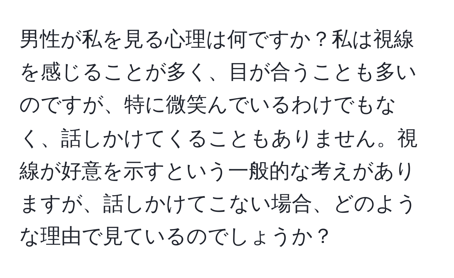 男性が私を見る心理は何ですか？私は視線を感じることが多く、目が合うことも多いのですが、特に微笑んでいるわけでもなく、話しかけてくることもありません。視線が好意を示すという一般的な考えがありますが、話しかけてこない場合、どのような理由で見ているのでしょうか？