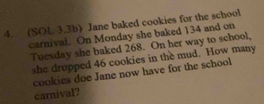 (SOL 3.3b) Jane baked cookies for the school 
carnival. On Monday she baked 134 and on 
Tuesday she baked 268. On her way to school, 
she dropped 46 cookies in the mud. How many 
cookies doe Jane now have for the school 
carnival?