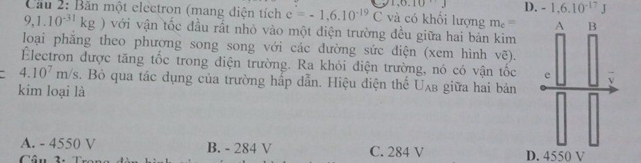 1, 0.10J
D. -1, 6.10^(-17)J
Cầu 2: Băn một electron (mang điện tích e=-1,6.10^(-19)C và có khối lượng m_e=
9,1.10^(-31)kg) với vận tốc đầu rất nhỏ vào một điện trường đều giữa hai bản kim
loại phăng theo phương song song với các dường sức diện (xem hình Vwidehat 6)
Électron được tăng tốc trong điện trường. Ra khỏi điện trường, nó có vận tốc
4.10^7m/s. Bỏ qua tác dụng của trường hấp dẫn. Hiệu điện thế Uab giữa hai bản
kim loại là
A. - 4550 V B. - 284 V C. 284 V
Câu 2. D. 4550 V