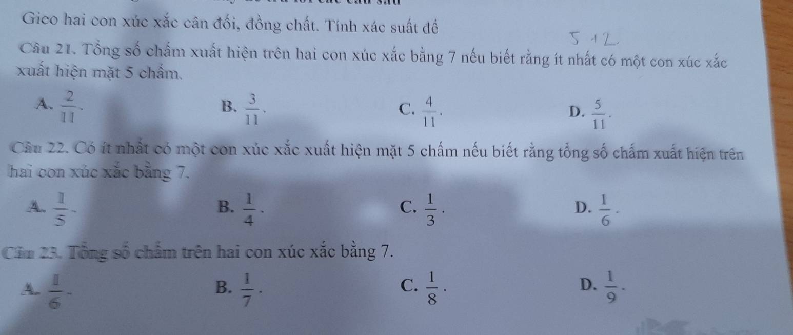 Gieo hai con xúc xắc cân đối, đồng chất. Tính xác suất để
Cầu 21. Tổng số chấm xuất hiện trên hai con xúc xắc bằng 7 nếu biết rằng ít nhất có một con xúc xắc
xuất hiện mặt 5 chấm.
A.  2/11 .  3/11 . 
B.
C.  4/11 .  5/11 . 
D.
Câu 22. Có ít nhất có một con xúc xắc xuất hiện mặt 5 chấm nếu biết rằng tổng số chấm xuất hiện trên
hai con xúc xắc bằng 7.
A.  1/5 -  1/4 ·  1/3 ·  1/6 ·
B.
C.
D.
Cầm 23. Tổng số chẩm trên hai con xúc xắc bằng 7.
A.  1/6 -  1/7 ·  1/8 ·  1/9 ·
B.
C.
D.