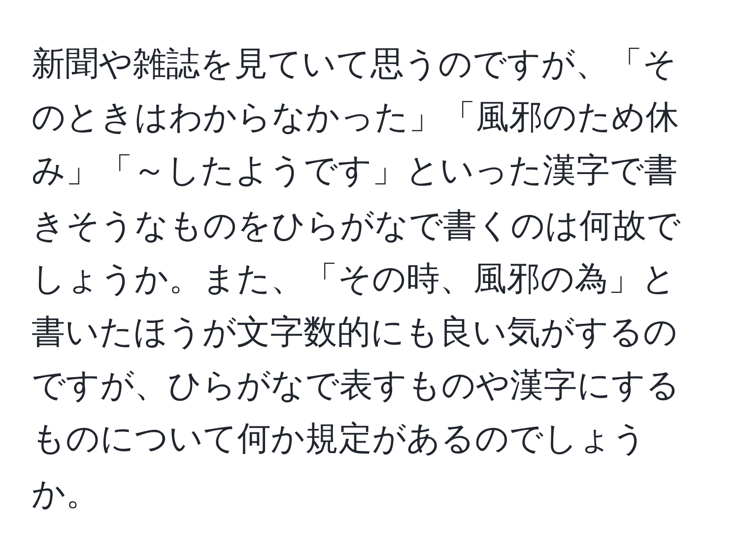 新聞や雑誌を見ていて思うのですが、「そのときはわからなかった」「風邪のため休み」「～したようです」といった漢字で書きそうなものをひらがなで書くのは何故でしょうか。また、「その時、風邪の為」と書いたほうが文字数的にも良い気がするのですが、ひらがなで表すものや漢字にするものについて何か規定があるのでしょうか。