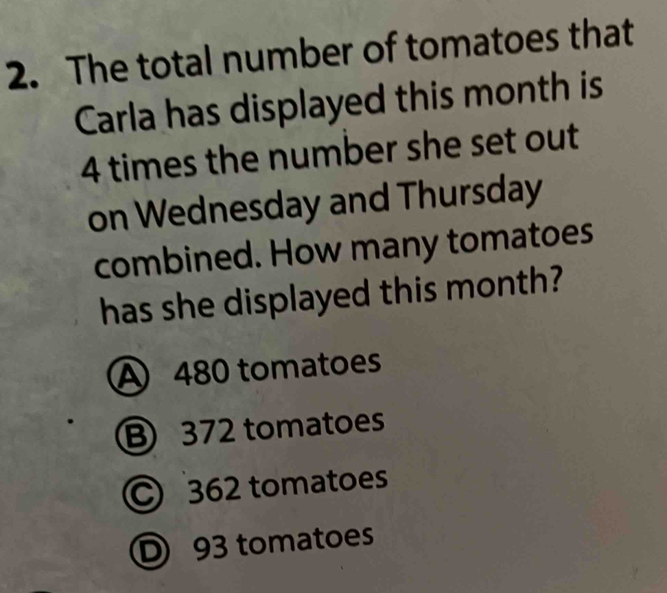 The total number of tomatoes that
Carla has displayed this month is
4 times the number she set out
on Wednesday and Thursday
combined. How many tomatoes
has she displayed this month?
A 480 tomatoes
B 372 tomatoes
C 362 tomatoes
D 93 tomatoes