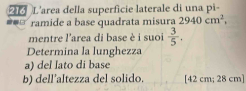 216 L’area della superficie laterale di una pi- 
ramide a base quadrata misura 2940cm^2, 
mentre l'area di base è i suoi  3/5 . 
Determina la lunghezza 
a) del lato di base 
b) dell’altezza del solido. [42 cm; 28 cm ]