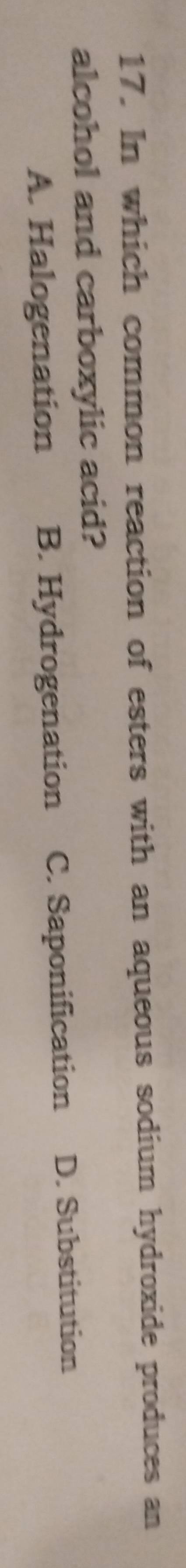 In which common reaction of esters with an aqueous sodium hydroxide produces an
alcohol and carboxylic acid?
A. Halogenation B. Hydrogenation C. Saponification D. Substitution