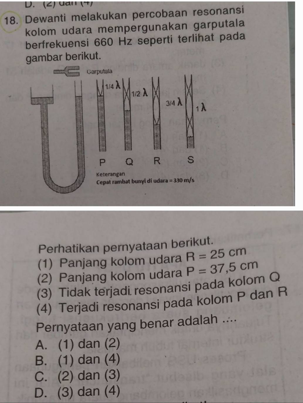 (2) uan (4)
18. Dewanti melakukan percobaan resonansi
kolom udara mempergunakan garputala
berfrekuensi 660 Hz seperti terlihat pada
gambar berikut.
Perhatikan pernyataan berikut.
(1) Panjang kolom udara R=25cm
(2) Panjang kolom udara P=37,5cm
(3) Tidak terjadi resonansi pada kolom Q
(4) Terjadi resonansi pada kolom P dan R
Pernyataan yang benar adalah ....
A. (1) dan (2)
B. (1) dan (4)
C. (2) dan (3)
D. (3) dan (4)