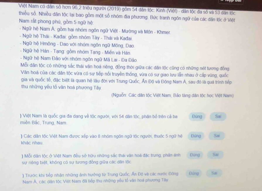 Việt Nam có dân số hơn 96,2 triệu người (2019) gồm 54 dân tộc: Kinh (Việt) - dân tộc đa số và 53 dân tộc
thiễu số. Nhiều dân tộc lại bao gồm một số nhóm địa phương. Bức tranh ngôn ngữ của các dân tộc ở Việt
Nam rắt phong phú, gồm 5 ngữ hệ:
- Ngữ hệ Nam Á: gồm hai nhóm ngôn ngữ Việt - Mường và Môn - Khmer.
- Ngữ hệ Thái - Kađai: gồm nhóm Tày - Thái và Kađai.
- Ngữ hệ Hmông - Dao với nhóm ngôn ngữ Mông, Dao.
- Ngữ hệ Hán - Tạng: gồm nhóm Tạng - Miến và Hán.
- Ngữ hệ Nam Đảo với nhóm ngôn ngữ Mã Lai - Đa Đảo.
Mỗi dân tộc có những sắc thái văn hoá riêng, đồng thời giữa các dân tộc cũng có những nét tương đồng
Văn hoá của các dân tộc vừa có sự tiếp nối truyền thống, vừa có sư giao lưu lẫn nhau ở cấp vùng, quốc
gia và quốc tế, đặc biệt là quan hệ lâu đời với Trung Quốc, Ấn Độ và Đông Nam Á, sau đó là quá trình tiếp
thu những yếu tổ văn hoá phương Tây.
(Nguồn: Các dân tộc Việt Nam, Bảo tàng dân tộc học Việt Nam)
) Việt Nam là quốc gia đa dang về tộc người, với 54 dân tộc, phân bố trên cả ba Đúng Sai
miền Bắc, Trung, Nam.
) Các dân tộc Việt Nam được xếp vào 8 nhóm ngôn ngữ tộc người, thuộc 5 ngữ hệ Đứng Sai
khác nhau
) Mỗi dân tộc ở Việt Nam đều sở hữu những sắc thái văn hoá đặc trưng, phản ánh Đùng Sai
sự riêng biệt, không có sự tương đồng giữa các dân tộc
) Trước khi tiếp nhận những ảnh hưởng từ Trung Quốc, Ấn Độ và các nước Đông Đúng Sai
Nam Á, các dân tộc Việt Nam đã tiếp thu những yều tố văn hoá phương Tây