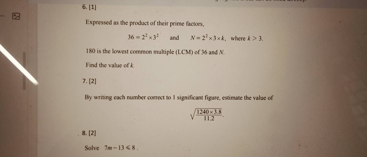 [1] 
Expressed as the product of their prime factors,
36=2^2* 3^2 and N=2^2* 3* k , where k>3.
180 is the lowest common multiple (LCM) of 36 and N. 
Find the value of k. 
7. [2] 
By writing each number correct to 1 significant figure, estimate the value of
sqrt(frac 1240* 3.8)11.2. 
8. [2] 
Solve 7m-13≤slant 8.