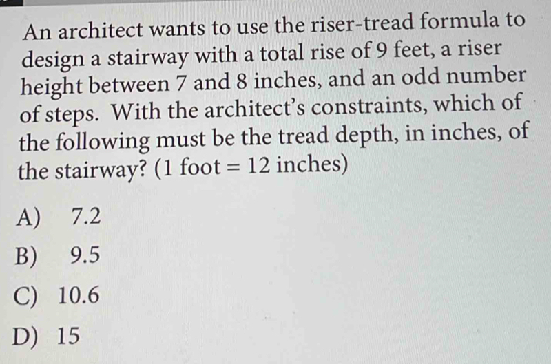 An architect wants to use the riser-tread formula to
design a stairway with a total rise of 9 feet, a riser
height between 7 and 8 inches, and an odd number
of steps. With the architect’s constraints, which of
the following must be the tread depth, in inches, of
the stairway? (1 foot =12 inches)
A) 7.2
B) 9.5
C) 10.6
D) 15