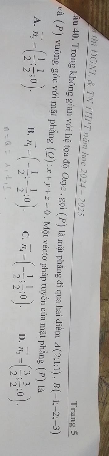 thi ĐGNL & TN THPT năm học 2024-2025 
Trang 5
ầu 40. Trong không gian với hệ tọa độ Oxyz , gọi (P) là mặt phẳng đi qua hai điểm A(2;1;1), B(-1;-2;-3)
và (P) vuông góc với mặt phẳng (Q): :x+y+z=0. Một véctơ pháp tuyến của mặt phẳng (P) là
A. vector n_3=( 1/2 ; 1/2 ;0). B. vector n_1=(- 1/2 ;- 1/2 ;0). C. vector n_4=(- 1/2 ; 1/2 ;0). D. vector n_2=( 3/2 ; 3/2 ;0).