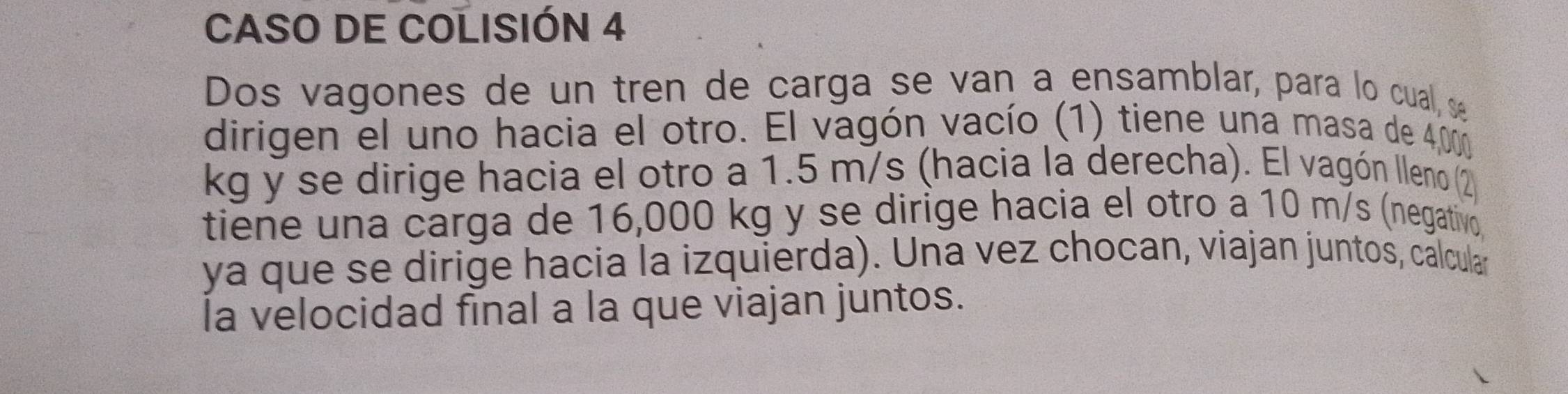 CASO DE COLISIÓN 4 
Dos vagones de un tren de carga se van a ensamblar, para lo cual, s 
dirigen el uno hacia el otro. El vagón vacío (1) tiene una masa de 4,000
kg y se dirige hacia el otro a 1.5 m/s (hacia la derecha). El vagón lleno (2 
tiene una carga de 16,000 kg y se dirige hacia el otro a 10 m/s (negativo 
ya que se dirige hacia la izquierda). Una vez chocan, viajan juntos, calcular 
la velocidad final a la que viajan juntos.