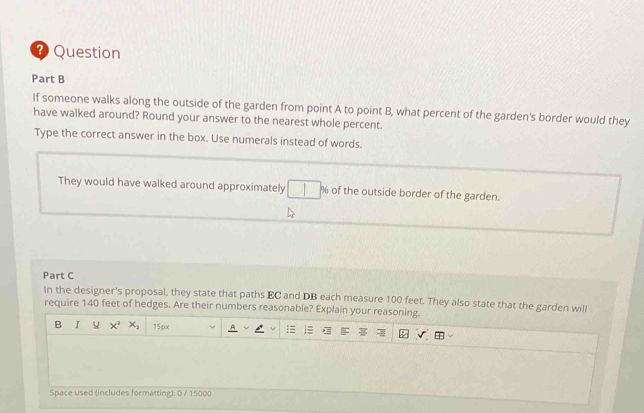 ? Question 
Part B 
If someone walks along the outside of the garden from point A to point B, what percent of the garden's border would they 
have walked around? Round your answer to the nearest whole percent. 
Type the correct answer in the box. Use numerals instead of words. 
They would have walked around approximately □ % of the outside border of the garden. 
Part C 
In the designer's proposal, they state that paths EC and DB each measure 100 feet. They also state that the garden will 
require 140 feet of hedges. Are their numbers reasonable? Explain your reasoning. 
B I u x^2 x_2 15px 
Space used (includes formatting): 0 / 15000