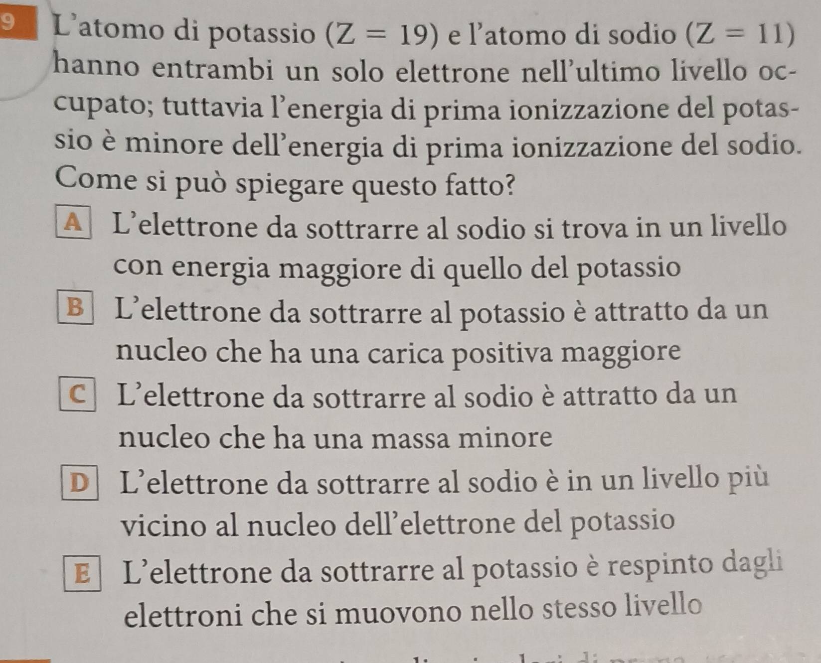 Latomo di potassio (Z=19) e l’atomo di sodio (Z=11)
hanno entrambi un solo elettrone nell'ultimo livello oc-
cupato; tuttavia l’energia di prima ionizzazione del potas-
sio è minore dell’energia di prima ionizzazione del sodio.
Come si può spiegare questo fatto?
A L’elettrone da sottrarre al sodio si trova in un livello
con energia maggiore di quello del potassio
B L'elettrone da sottrarre al potassio è attratto da un
nucleo che ha una carica positiva maggiore
C L'elettrone da sottrarre al sodio è attratto da un
nucleo che ha una massa minore
D L'elettrone da sottrarre al sodio è in un livello più
vicino al nucleo dell’elettrone del potassio
E L'elettrone da sottrarre al potassio è respinto dagli
elettroni che si muovono nello stesso livello