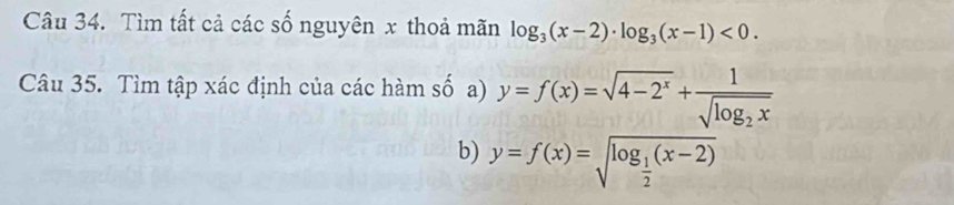 Tìm tất cả các số nguyên x thoả mãn log _3(x-2)· log _3(x-1)<0</tex>. 
Câu 35. Tìm tập xác định của các hàm số a) y=f(x)=sqrt(4-2^x)+frac 1sqrt(log _2)x
b) y=f(x)=sqrt(log _frac 1)2(x-2)