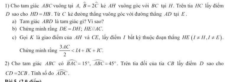 Cho tam giác ABC vuông tại A, hat B=2hat C kẻ AH vuông góc với BC tại H. Trên tia HC lấy điểm 
D sao cho HD=HB. Từ C kẻ đường thắng vuông góc với đường thắng AD tại E. 
a) Tam giác ABD là tam giác gì? Vì sao? 
b) Chứng minh rằng DE=DH; HE//AC. 
c) Gọi K là giao điểm của AH và CE, lấy điểm / bất kỳ thuộc đoạn thắng HE(I!= H, I!= E). 
Chứng minh rằng  3AC/2  . 
2) Cho tam giác ABC có widehat BAC=15°, widehat ABC=45°. Trên tia đối của tia CB lấy điểm D sao cho
CD=2CB. Tính số đo widehat ADC. 
Bài 5 (2 0 điểm)