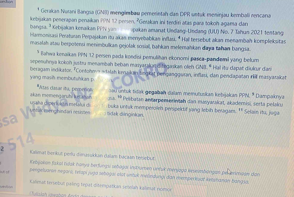 uestion
* Gerakan Nurani Bangsa (GNB) mengimbau pemerintah dan DPR untuk meninjau kembali rencana
kebijakan penerapan penaikan PPN 12 persen. ²Gerakan ini terdiri atas para tokoh agama dan
bangsa. ³ Kebijakan kenaikan PPN yano merupakan amanat Undang-Undang (UU) No. 7 Tahun 2021 tentang
Harmonisasi Peraturan Perpajakan itu akan menyebabkan inflasi. “ Hal tersebut akan menambah kompleksitas
masalah atau berpotensi menimbulkan gejolak sosial, bahkan melemahkan daya tahan bangsa.
⁵ Bahwa kenaikan PPN 12 persen pada kondisi pemulihan ekonomi pasca-pandemi yang belum
sepenuhnya kokoh justru menambah beban masyarakat ditegaskan oleh GNB. ⁶ Hal itu dapat diukur dari
beragam indikator. 7Contohnva adalah kenaikan tingkat pengangguran, inflasi, dan pendapatan riil masyarakat
yang masih membutuhkan p
*Atas dasar itu, pemerintan drbau untuk tidak gegabah dalam memutuskan kebijakan PPN. 9 Dampaknya
akan memengaruhi ketahanan bangsa. 10 Pelibatan antarpemerintah dan masyarakat, akademisi, serta pelaku
usaha diperlukan melalui diaiog terbuka untuk memperoleh perspektif yang lebih beragam. 11 Selain itu, juga
untuk menghindari resistensi yong tidak diinginkan.
2 Kalimat berikut perlu dimasukkan dalam bacaan tersebut.
Kebijakan fiskal tidak hanya berfungsi sebagai instrumen untuk menjaga keseimbangan pekerimaan dan
out of pengeluaran negara, tetapi juga sebagai alat untuk melindungi dan memperkuat ketahanan bangsa.
Kalimat tersebut paling tepat ditempatkan setelah kalimat nomor
juestion
Tulislah iawaban Anda deng