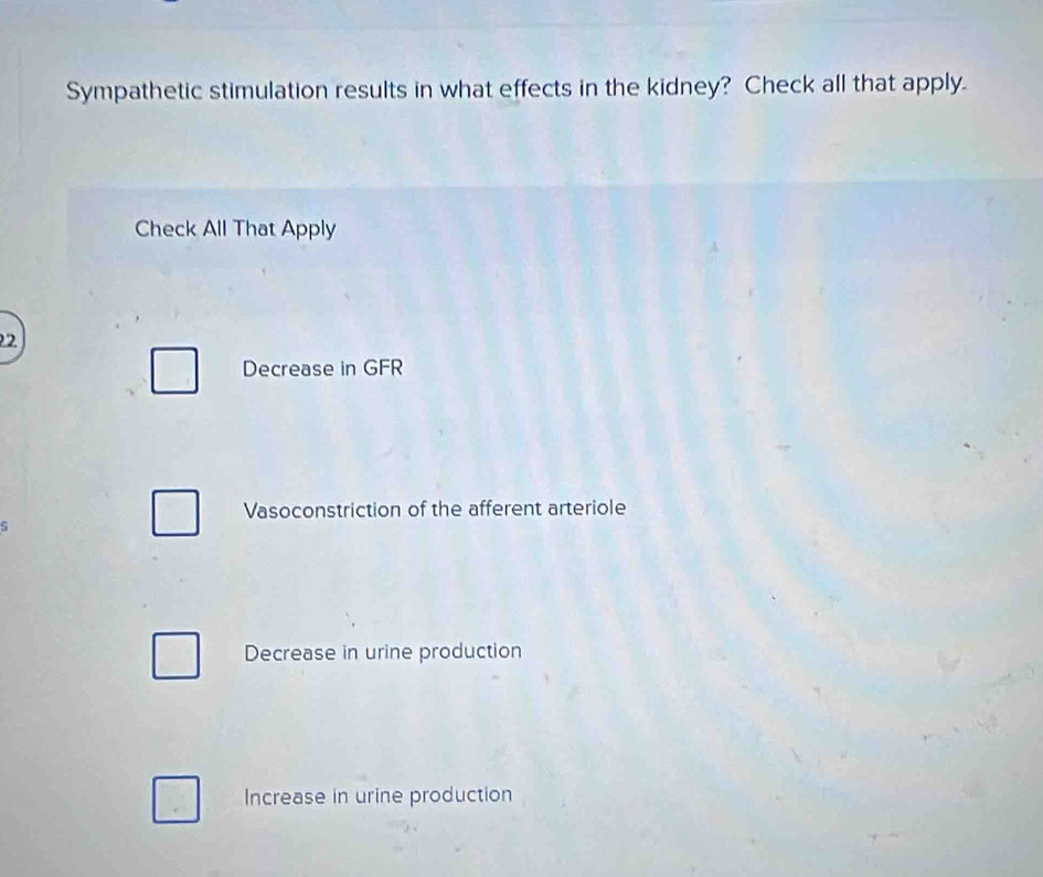 Sympathetic stimulation results in what effects in the kidney? Check all that apply.
Check All That Apply
2
Decrease in GFR
Vasoconstriction of the afferent arteriole
Decrease in urine production
Increase in urine production