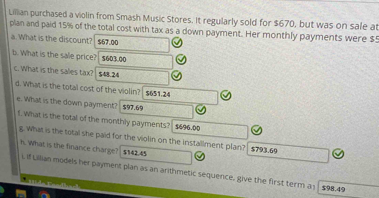 Lillian purchased a violin from Smash Music Stores. It regularly sold for $670, but was on sale at 
plan and paid 15% of the total cost with tax as a down payment. Her monthly payments were $5
a. What is the discount? $67.00
b. What is the sale price? $603.00
c. What is the sales tax? $48.24
d. What is the total cost of the violin? $651.24
e. What is the down payment? $97.69
f. What is the total of the monthly payments? $696.00
g. What is the total she paid for the violin on the installment plan? $793.69
h. What is the finance charge? $142.45
i. If Lillian models her payment plan as an arithmetic sequence, give the first term a1 $98.49