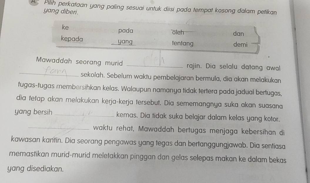 A Pilih perkataan yang paling sesuai untuk diisi pada tempat kosong dalam petikan 
yang diberi . 
ke 
pada oleh dan 
kepada tentang demi 
yang 
_ 
Mawaddah seorang murid _rajin. Dia selalu datang awal 
sekolah. Sebelum waktu pembelajaran bermula, dia akan melakukan 
tugas-tugas membersihkan kelas. Walaupun namanya tidak tertera pada jadual bertugas, 
dia tetap akan melakukan kerja-kerja tersebut. Dia sememangnya suka akan suasana 
yang bersih _kemas. Dia tidak suka belajar dalam kelas yang kotor. 
_waktu rehat, Mawaddah bertugas menjaga kebersihan di 
kawasan kantin. Dia seorang pengawas yang tegas dan bertanggungjawab. Dia sentiasa 
memastikan murid-murid meletakkan pinggan dan gelas selepas makan ke dalam bekas 
yang disediakan.