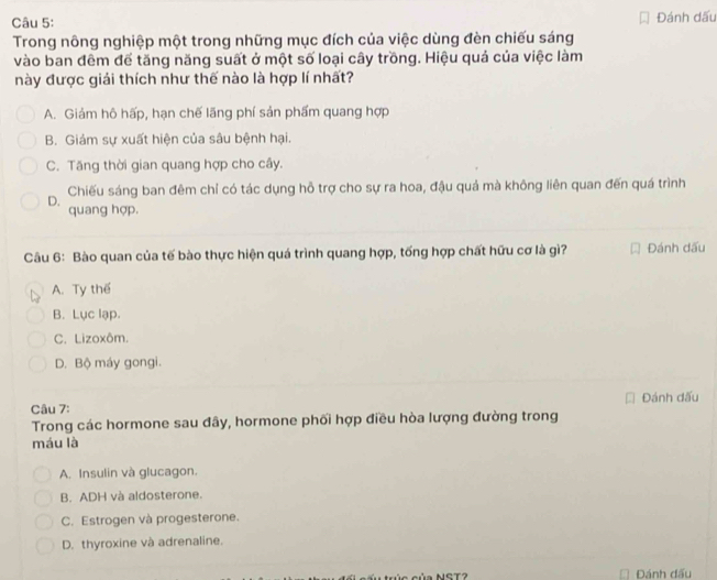 Đánh dấu
Trong nông nghiệp một trong những mục đích của việc dùng đèn chiếu sáng
vào ban đêm để tăng năng suất ở một số loại cây trồng. Hiệu quả của việc làm
này được giải thích như thế nào là hợp lí nhất?
A. Giảm hô hấp, hạn chế lãng phí sản phẩm quang hợp
B. Giám sự xuất hiện của sâu bệnh hại.
C. Tăng thời gian quang hợp cho cây.
Chiếu sáng ban đêm chỉ có tác dụng hỗ trợ cho sự ra hoa, đậu quả mà không liên quan đến quá trình
D. quang hợp.
Câu 6: Bào quan của tế bào thực hiện quá trình quang hợp, tống hợp chất hữu cơ là gì? Đánh dấu
A. Ty thể
B. Lục lạp.
C. Lizoxôm.
D. Bộ máy gongi.
Đánh đấu
Câu 7:
Trong các hormone sau đây, hormone phối hợp điều hòa lượng đường trong
máu là
A. Insulin và glucagon.
B. ADH và aldosterone.
C. Estrogen và progesterone.
D. thyroxine và adrenaline.
c ủa NST Đánh đấu