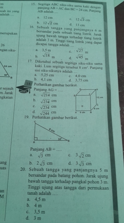 Segitiga ABC siku-siku sama kaki dengan
m panjang AB=AC dan
wah ini yang AB adalah .... BC=24cm Panjang
adalah .... a. 12 cm c. 12sqrt(3)cm
b. 12sqrt(2)cm d. 13 cm
16. Sebuah tangga yang panjangnya 6 m
bersandar pada sebuah tiang listrik. Jarak
merupakan ujung bawah tangga terhadap tiang listrik
adalah 3 m. Tinggi tiang listrik yang dapat
26
dicapai tangga adalah ....
ngan siku- a. 3,5 m c. sqrt(27)m
b. sqrt(18)m d. sqrt(45)m
17. Diketahui sebuah segitiga siku-siku sama
kaki. Luas segitiga tersebut 8cm^2. Panjang
sisi siku-sikunya adalah ..,,
a. 5,25 cm c. 4,0 cm
b. 4,1 cm d. 3,75 cm
18. Perhatikan gambar berikut.
r sejauh Panjang AG=.
m. Jarak a. sqrt(214)cm
ngkatan b. sqrt(234)cm
c. sqrt(234)cm
d. sqrt(244)cm
19. Perhatikan gambar berikut.
Panjang AB=...
a. sqrt(3)cm c. 3sqrt(2)cm
ang b. 2sqrt(3)cm d. 3sqrt(3)cm
uas 20. Sebuah tangga yang panjangnya 5 m
bersandar pada batang pohon. Jarak ujung
bawah tangga terhadap pangkal pohon 3 m.
Tinggi ujung atas tangga dari permukaan
an tanah adalah …
M a. 4,5 m
b. 4 m
c. 3,5 m
d. 3 m