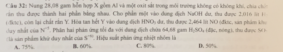 Nung 28,08 gam hỗn hợp X gồm Al và một oxit sắt trong môi trường không có không khí, chia chất
rần thu được thành hai phần bằng nhau. Cho phần một vào dung dịch NaOH dư, thu được 2,016 lít H
(đktc), còn lại chất rắn Y. Hòa tan hết Y vào dung dịch HNO_3 dư, thu được 2,464 lít NO (đktc, sản phâm khu
duy nhất của N^(+5). Phân hai phản ứng tối đa với dung dịch chứa 64,68 gam H_2SO_4 (đặc, nóng), thu được SO
(là sản phẩm khử duy nhất của S^(+6)) Hiệu suất phản ứng nhiệt nhôm là
A. 75%. B. 60%. C. 80%. D. 50%.