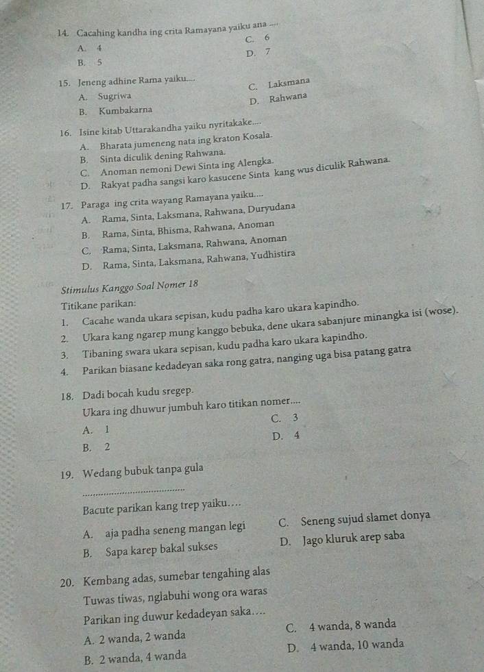 Cacahing kandha ing crita Ramayana yaiku ana
A. 4 C. 6
D. 7
B. 5
15. Jeneng adhine Rama yaiku....
C. Laksmana
A. Sugriwa
D. Rahwana
B. Kumbakarna
16. Isine kitab Uttarakandha yaiku nyritakake....
A. Bharata jumeneng nata ing kraton Kosala.
B. Sinta diculik dening Rahwana.
C. Anoman nemoni Dewi Sinta ing Alengka.
D. Rakyat padha sangsi karo kasucene Sinta kang wus diculik Rahwana.
17. Paraga ing crita wayang Ramayana yaiku....
A. Rama, Sinta, Laksmana, Rahwana, Duryudana
B. Rama, Sinta, Bhisma, Rahwana, Anoman
C. Rama, Sinta, Laksmana, Rahwana, Anoman
D. Rama, Sinta, Laksmana, Rahwana, Yudhistira
Stimulus Kanggo Soal Nomer 18
Titikane parikan:
1. Cacahe wanda ukara sepisan, kudu padha karo ukara kapindho.
2. Ukara kang ngarep mung kanggo bebuka, dene ukara sabanjure minangka isi (wose).
3. Tibaning swara ukara sepisan, kudu padha karo ukara kapindho.
4. Parikan biasane kedadeyan saka rong gatra, nanging uga bisa patang gatra
18. Dadi bocah kudu sregep.
Ukara ing dhuwur jumbuh karo titikan nomer....
A. 1 C. 3
B. 2 D. 4
19. Wedang bubuk tanpa gula
_
Bacute parikan kang trep yaiku…..
A. aja padha seneng mangan legi C. Seneng sujud slamet donya
B. Sapa karep bakal sukses D. Jago kluruk arep saba
20. Kembang adas, sumebar tengahing alas
Tuwas tiwas, nglabuhi wong ora waras
Parikan ing duwur kedadeyan saka...
A. 2 wanda, 2 wanda C. 4 wanda, 8 wanda
B. 2 wanda, 4 wanda D. 4 wanda, 10 wanda