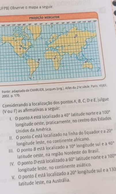 JFPB) Observe o mapa a seguir.
160°
Fonte: adaptado de CHARLIER, Jacques (org.). Atlas du 21e siècle. Paris: VUEF,
2002. p. 170.
Considerando a localização dos pontos A, B, C, D e E, julgue
(V ou F) as afirmativas a seguir:
I. O ponto A está localizado a 40° latitude norte e a 100°
longitude oeste, praticamente, no centro dos Estados
Unidos da América.
II. O ponto C está localizado na linha do Equador e a 20°
longitude leste, no continente africano.
III. O ponto B está localizado a 10° longitude sul e a 40°
latitude oeste, na região Nordeste do Brasil.
IV. O ponto D está localizado a 60° latitude norte e a 100°
longitude leste, no continente asiático.
V. O ponto E está localizado a 20° longitude sul e a 130
latitude leste, na Austrália.