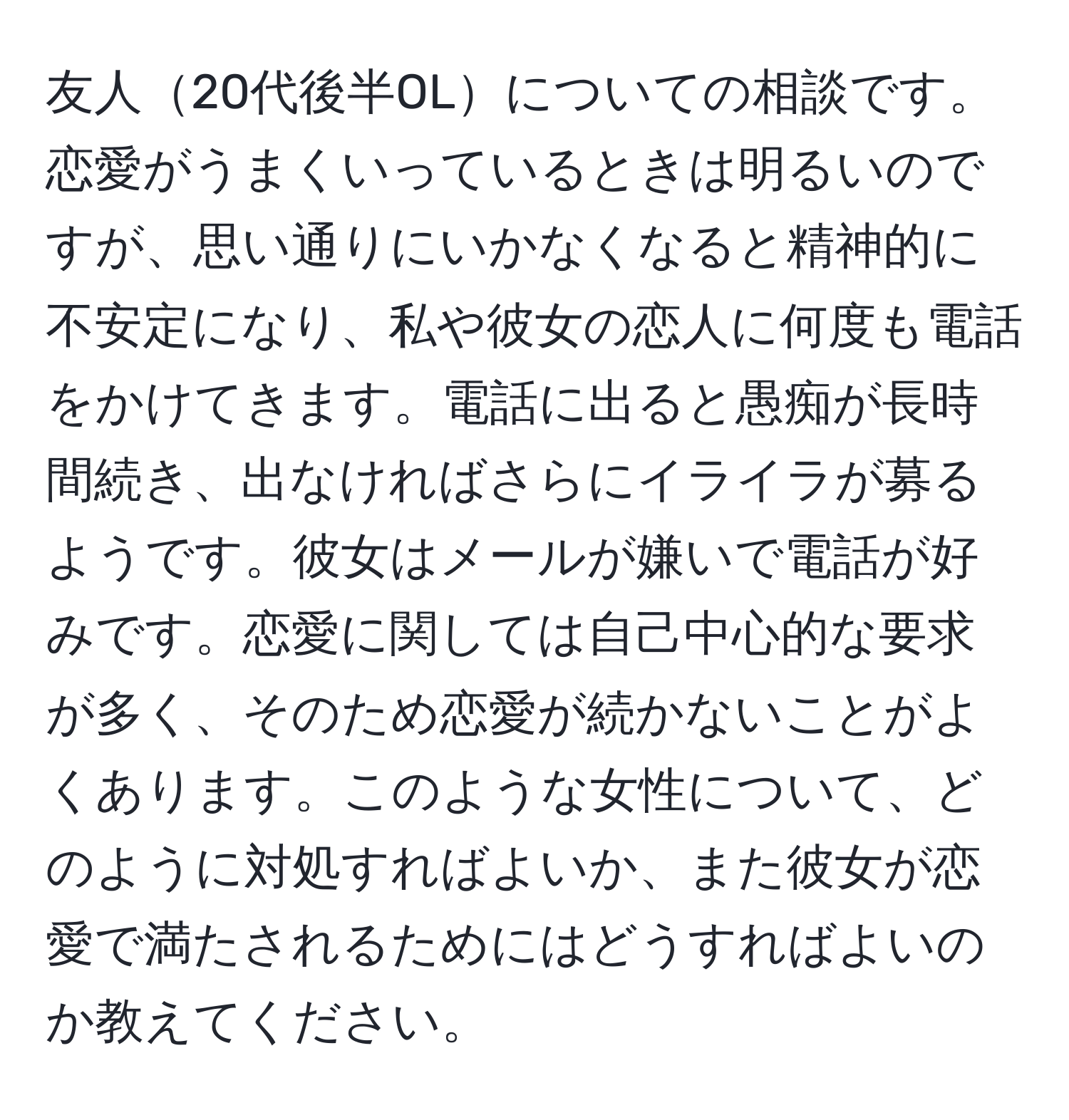 友人20代後半OLについての相談です。恋愛がうまくいっているときは明るいのですが、思い通りにいかなくなると精神的に不安定になり、私や彼女の恋人に何度も電話をかけてきます。電話に出ると愚痴が長時間続き、出なければさらにイライラが募るようです。彼女はメールが嫌いで電話が好みです。恋愛に関しては自己中心的な要求が多く、そのため恋愛が続かないことがよくあります。このような女性について、どのように対処すればよいか、また彼女が恋愛で満たされるためにはどうすればよいのか教えてください。