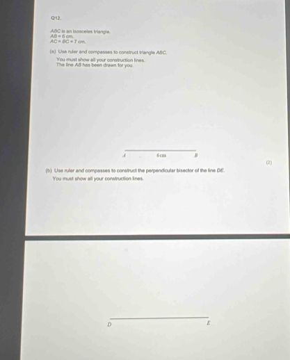 ABC is an isosceles triangle. f cm
AB=
AC=BC=7cm
(a) Use ruler and compasses to construct triangle ABC. 
You must show all your construction lines. 
The line ABl has been drawn for you. 
_ 
A 6 c
(2) 
(b) Use ruler and compasses to construct the perpendicular bisector of the line DE. 
You must show all your construction lines. 
_
D
ε