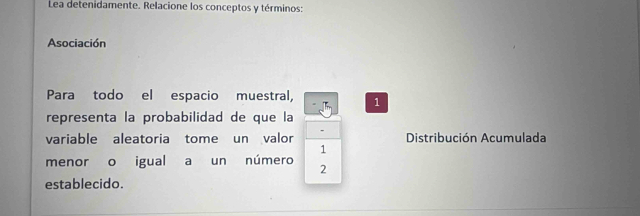 Lea detenidamente. Relacione los conceptos y términos: 
Asociación 
Para todo el espacio muestral, 
1 
representa la probabilidad de que la 
variable aleatoria tome un valor Distribución Acumulada 
1 
menor o igual a un número 
2 
establecido.