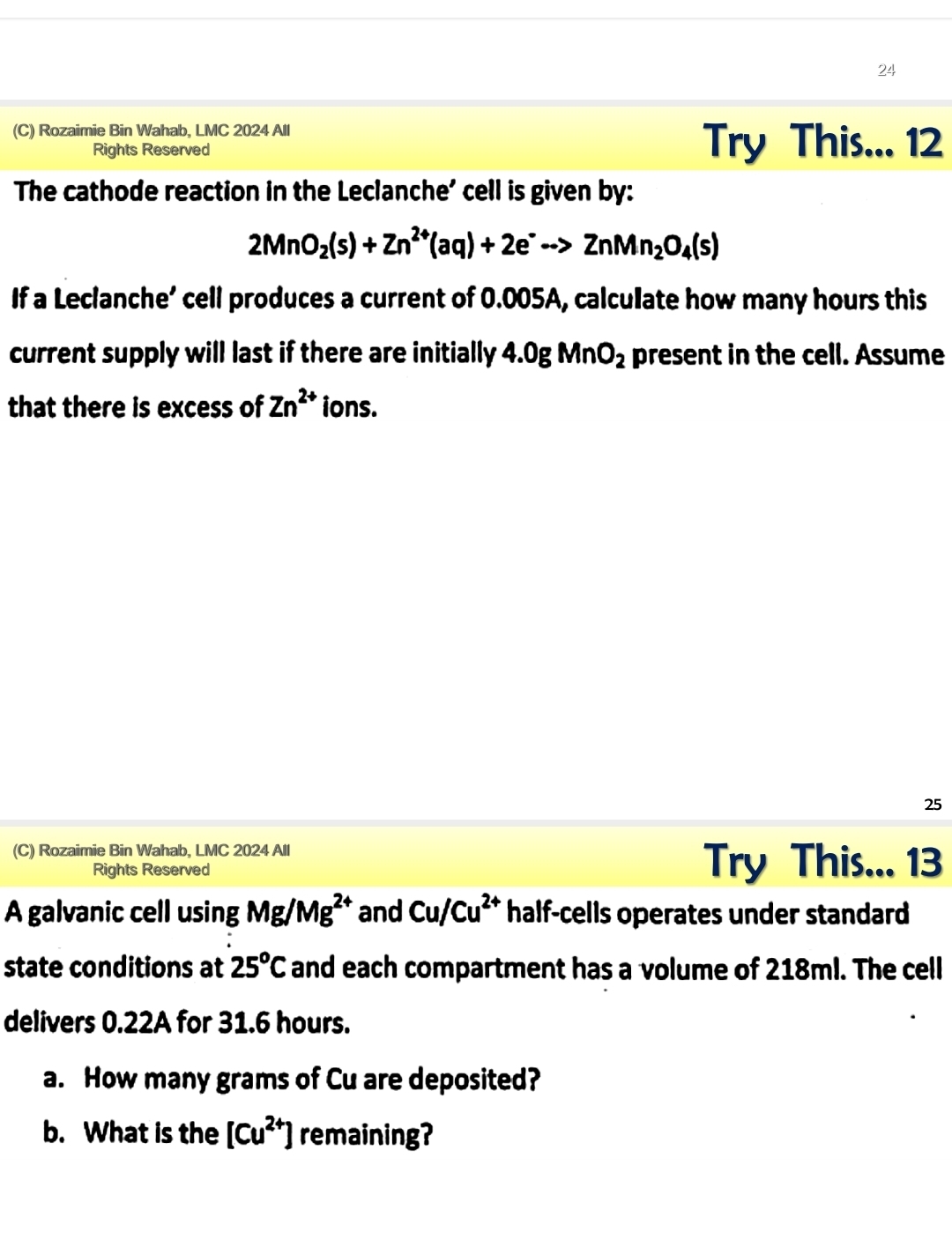 24 
(C) Rozaimie Bin Wahab, LMC 2024 All 
Rights Reserved Try This... 12 
The cathode reaction in the Leclanche' cell is given by:
2MnO_2(s)+Zn^(2+)(aq)+2e^-to ZnMn_2O_4(s)
If a Leclanche’ cell produces a current of 0.005A, calculate how many hours this 
current supply will last if there are initially 4.0gMnO_2 present in the cell. Assume 
that there is excess of Zn^(2+) ions. 
25 
(C) Rozaimie Bin Wahab, LMC 2024 All 
Rights Reserved 
Try This... 13 
A galvanic cell using Mg/Mg^(2+) and Cu/Cu^(2+) half-cells operates under standard 
state conditions at 25^oC and each compartment has a volume of 218ml. The cell 
delivers 0.22A for 31.6 hours. 
a. How many grams of Cu are deposited? 
b. What is the [Cu^(2+)] remaining?