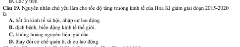 Các ý trên
Câu 19. Nguyên nhân chủ yểu làm cho tốc độ tăng trưởng kinh tế của Hoa Kì giảm giai đoạn 2015-2020
là
A bất ổn kinh tế xã hội, nhập cư lao động.
B. dịch bệnh, biển động kinh tể thể giới.
C. khủng hoảng nguyên liệu, giá dầu.
D. thay đổi cơ chế quản lí, di cư lao động.