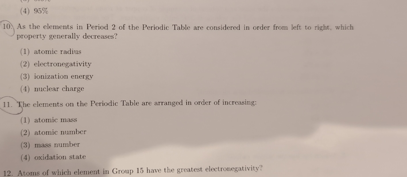 (4) 95%
10. As the elements in Period 2 of the Periodic Table are considered in order from left to right, which
property generally decreases?
(1) atomic radius
(2) electronegativity
(3) ionization energy
(4) nuclear charge
11. The elements on the Periodic Table are arranged in order of increasing:
(1) atomic mass
(2) atomic number
(3) mass number
(4) oxidation state
12. Atoms of which element in Group 15 have the greatest electronegativity?