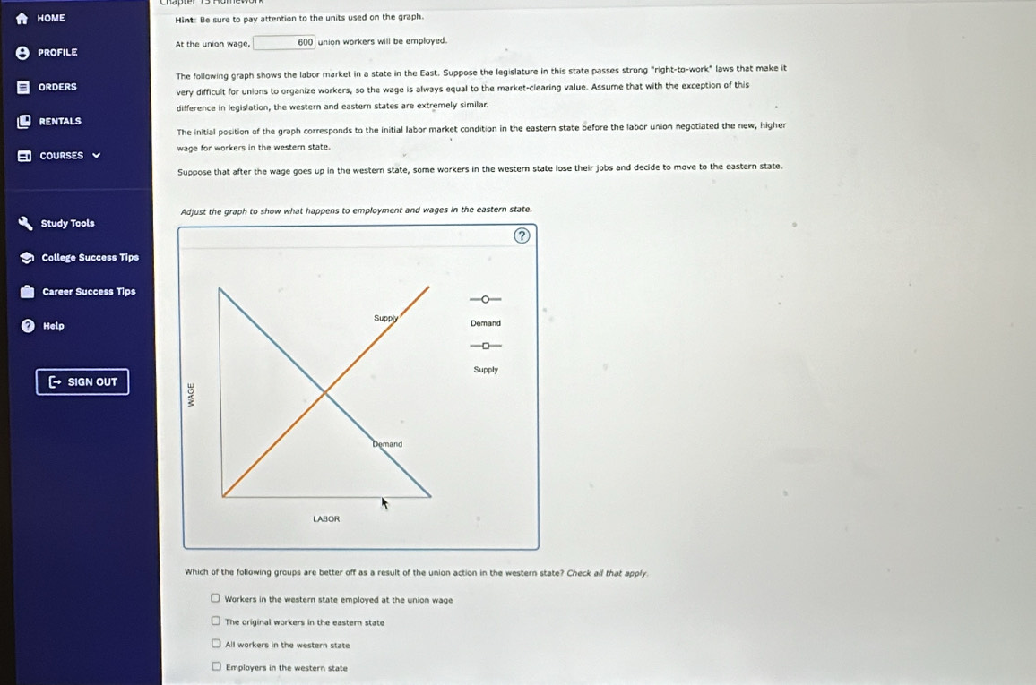 HOME Hint: Be sure to pay attention to the units used on the graph.
PROFILE At the union wage, 600 union workers will be employed.
The following graph shows the labor market in a state in the East. Suppose the legislature in this state passes strong "right-to-work" laws that make it
ORDERS very difficult for unions to organize workers, so the wage is always equal to the market-clearing value. Assume that with the exception of this
difference in legislation, the western and eastern states are extremely similar.
RENTALS
The initial position of the graph corresponds to the initial labor market condition in the eastern state before the labor union negotiated the new, higher
COURSES wage for workers in the western state.
Suppose that after the wage goes up in the western state, some workers in the western state lose their jobs and decide to move to the eastern state.
Adjust the graph to show what happens to employment and wages in the eastern state.
Study Tools
College Success Tips
Career Success Tips
。
Supply
Help Demand
—□
Supply
SIGN OUT
Demand
LABOR
Which of the following groups are better off as a result of the union action in the western state? Check all that apply.
Workers in the western state employed at the union wage
The original workers in the eastern state
All workers in the western state
Employers in the western state