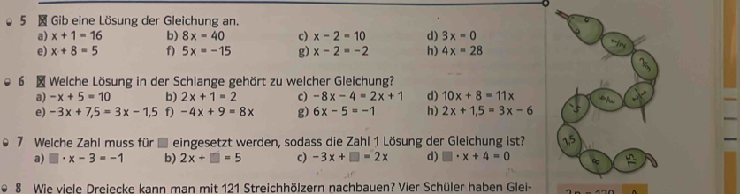 5 × Gib eine Lösung der Gleichung an.
a) x+1=16 b) 8x=40 c) x-2=10 d) 3x=0
e) x+8=5 f) 5x=-15 g) x-2=-2 h) 4x=28
6 × Welche Lösung in der Schlange gehört zu welcher Gleichung?
a) -x+5=10 b) 2x+1=2 c) -8x-4=2x+1 d) 10x+8=11x
e) -3x+7,5=3x-1,5 f) -4x+9=8x g) 6x-5=-1 h) 2x+1,5=3x-6
7 Welche Zahl muss für eingesetzt werden, sodass die Zahl 1 Lösung der Gleichung ist? 1,5
a) □ · x-3=-1 b) 2x+□ =5 c) -3x+□ =2x d) □ · x+4=0 ∞  n/r 
8 Wie viele Dreiecke kann man mit 121 Streichhölzern nachbauen? Vier Schüler haben Glei-