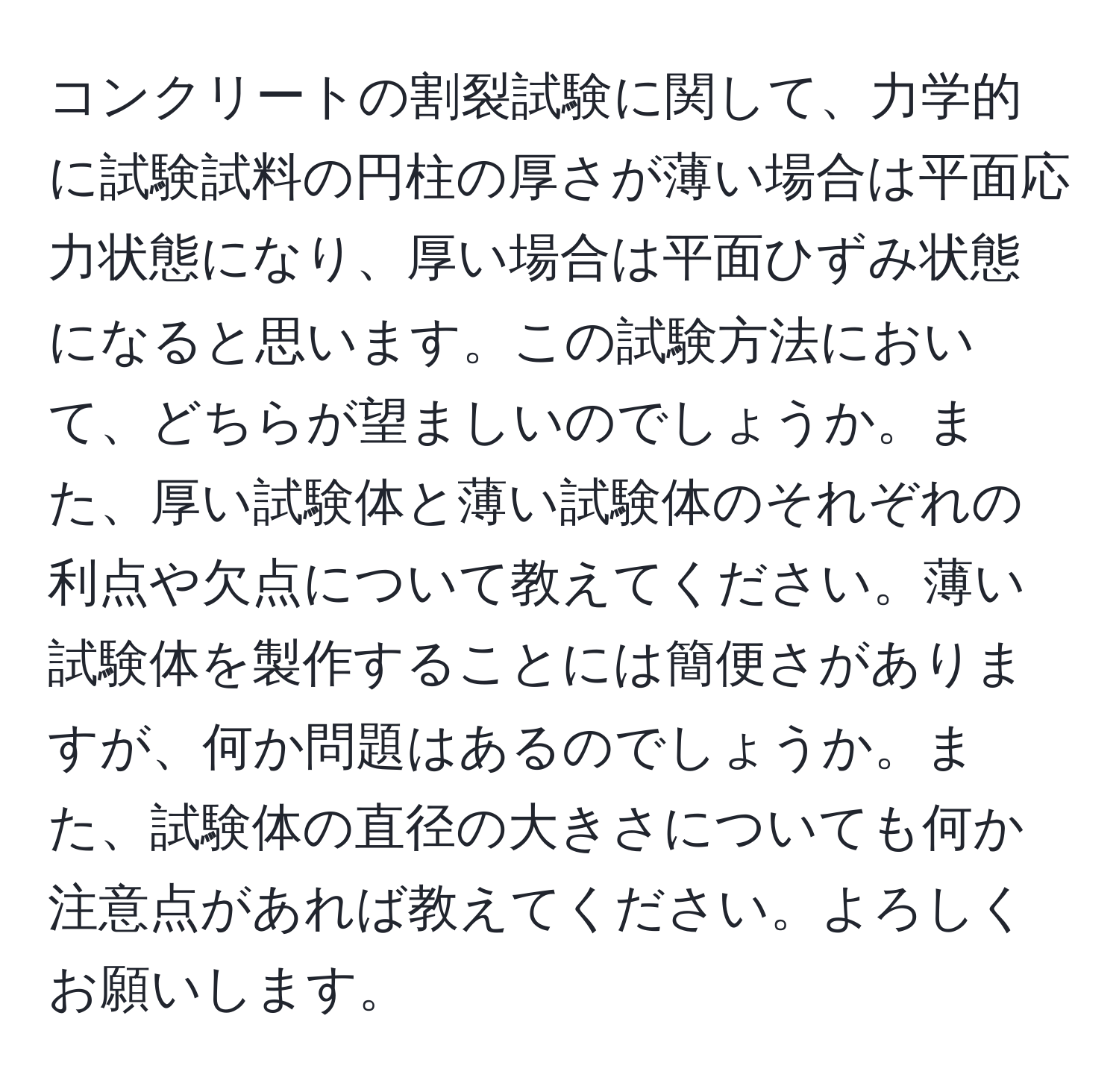 コンクリートの割裂試験に関して、力学的に試験試料の円柱の厚さが薄い場合は平面応力状態になり、厚い場合は平面ひずみ状態になると思います。この試験方法において、どちらが望ましいのでしょうか。また、厚い試験体と薄い試験体のそれぞれの利点や欠点について教えてください。薄い試験体を製作することには簡便さがありますが、何か問題はあるのでしょうか。また、試験体の直径の大きさについても何か注意点があれば教えてください。よろしくお願いします。