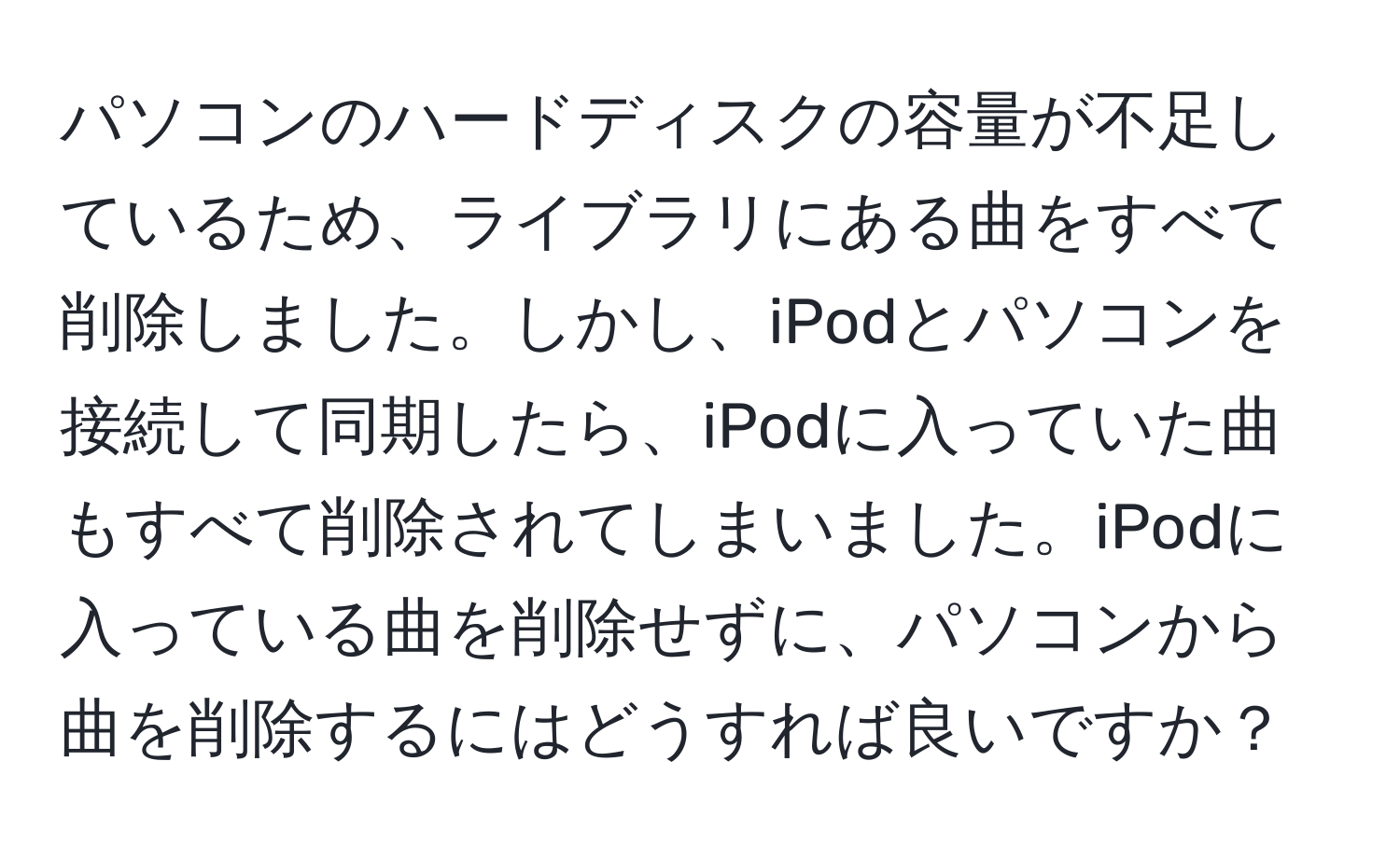 パソコンのハードディスクの容量が不足しているため、ライブラリにある曲をすべて削除しました。しかし、iPodとパソコンを接続して同期したら、iPodに入っていた曲もすべて削除されてしまいました。iPodに入っている曲を削除せずに、パソコンから曲を削除するにはどうすれば良いですか？